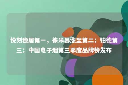 悦刻稳居第一，徕米暴涨至第二；铂德第三；中国电子烟第三季度品牌榜发布