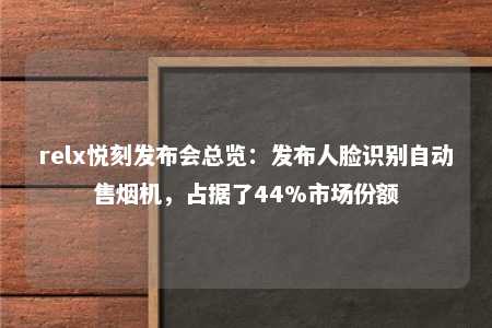 relx悦刻发布会总览：发布人脸识别自动售烟机，占据了44%市场份额